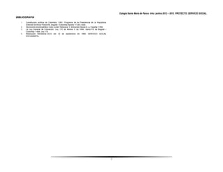 Colegio Santa María de Pance. Año Lectivo 2012 – 2013. PROYECTO: SERVICIO SOCIAL.
BIBLIOGRAFIA
   1.   Constitución política de Colombia 1.991; Programa de la Presidencia de la República-
        Editorial de libros Piamonte, Bogotá –Colombia Agosto 17 del 2.000.
   2.   Diccionario enciclopédico Color Juram Rebuscar 3; Ediciones Nauta S. a. España 1.994
   3.   La Ley General de Educación: Ley 115 de febrero 8 de 1994; Santa Fé de Bogotá –
        Colombia 1.999. Ley 715
   4.   Resolución Ministerial 4210 del 12 de septiembre de 1996. SERVICIO SOCIAL
        ESTUDIANTIL.




                                                                                               7
 