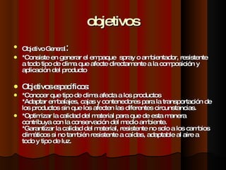 objetivos Objetivo General : *Consiste en generar el empaque  spray o ambientador, resistente a todo tipo de clima que afecte directamente a la composición y aplicación del producto  Objetivos específicos: *Conocer que tipo de clima afecta a los productos *Adaptar embalajes, cajas y contenedores para la transportación de los productos sin que los afecten las diferentes circunstancias. *Optimizar la calidad del material para que de esta manera contribuya con la conservación del medio ambiente. *Garantizar la calidad del material, resistente no solo a los cambios climáticos si no también resistente a caídas, adaptable al aire a  todo y tipo de luz.  