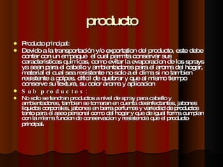 producto Producto principal: Devido a la  transportación  y/o exportation del producto, este debe contar con un empaque  el cual permita conservar sus caracteristicas quimicas, como evitar la evaporacion de los sprays ya sean para el cabello y ambientadores para el aroma del hogar, material el cual sea resistente no solo a el clima si no tambien resistente a golpes, dificil de quebrar y que al mismo tiempo conserve su textura, su color aroma y aplicacion Sub productos: No solo se tendran productos a nivel de spray para cabello y ambientadores, tambien se tomaran en cuenta desinfectantes, jabones liquidos corporales, jabones en barra perfumes y variedad de productos tanto para el aseo personal como del hogar y que de igual forma cumplan con la misma funcion de conservacion y resistencia que el producto principal .  