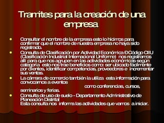 Tramites para la creación de una empresa  Consultar el nombre de la empresa esto lo hicimos para confirmar que el nombre de nuestra empresa no haya sido registrado. Consulta de Clasificación por Actividad Económica – Código CIIU (Clasificación Industrial Internacional Uniforme)  nos registramos allí para que nos agrupen en las actividades económicas según categoría  esto nos trae beneficios como: ser ubicado fácilmente por clientes, identificar competencias, proveedores e  incrementar sus ventas. La cámara de comercio también la utiliza  esta información para convocarnos a eventos  como conferencias, cursos, seminarios y ferias. Consulta de uso de suelo - Departamento Administrativo de Planeación Distrital  Esta consulta nos  informa las actividades que vamos  a iniciar. 
