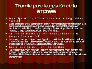 Tramite para la gestión de la empresa Inscripción de la empresa en la Seguridad Social Esto se basa en la asignación de un número para individualizar a la empresa. Se elegirá la entidad que cubrirá las fatalidades por accidente de trabajo o enfermedad profesional, pudiendo ser una mutua, o la propia Seguridad Social (INSS). Afiliación y alta de los trabajadores a la Seguridad social Los empresarios estamos obligados a solicitar la afiliación de los trabajadores. También están obligados a comunicar el ingreso del trabajador al inicio de la prestación de servicios. Legalización del libro de visitas   la empresa tienen sellado un libro de visitas por cada centro de trabajo a disposición de los funcionarios de la Inspección de Trabajo. Este libro debe conservarse durante cinco años. Puede ser electrónico. 