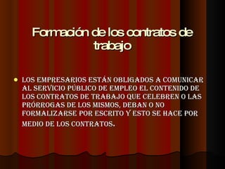 Formación de los contratos de trabajo Los empresarios están obligados a comunicar al Servicio Público de Empleo el contenido de los contratos de trabajo que celebren o las prórrogas de los mismos, deban o no formalizarse por escrito y esto se hace por medio de los contratos . 
