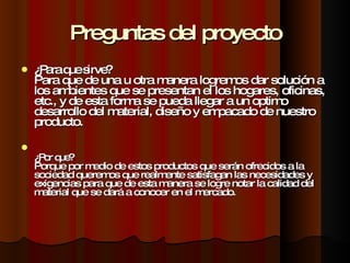 Preguntas del proyecto ¿Para que sirve? Para que de una u otra manera logremos dar solución a los ambientes que se presentan el los hogares, oficinas, etc., y de esta forma se pueda llegar a un optimo desarrollo del material, diseño y empacado de nuestro producto. ¿Por que? Porque por medio de estos productos que serán ofrecidos a la sociedad queremos que realmente satisfagan las necesidades y exigencias para que de esta manera se logre notar la calidad del material que se dará a conocer en el mercado. 