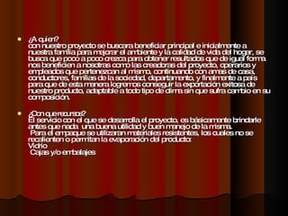¿A quien? con nuestro proyecto se buscara beneficiar principal e inicialmente a nuestra familia para mejorar el ambiente y la calidad de vida del hogar, se busca que poco a poco crezca para obtener resultados que de igual forma nos beneficien a nosotras como las creadoras del proyecto, operarios y empleados que pertenezcan al mismo, continuando con amas de casa, conductores, familias de la sociedad, departamento, y finalmente a país para que de esta manera logremos conseguir la exportación exitosa de nuestro producto, adaptable a todo tipo de clima sin que sufra cambio en su composición. ¿Con que recursos? El servicio con el que se desarrolla el proyecto, es básicamente brindarle antes que nada  una buena utilidad y buen manejo de la misma.   Para el empaque se utilizaran materiales resistentes, los cuales no se recalienten o permitan la evaporación del producto: Vidrio  Cajas y/o embalajes 