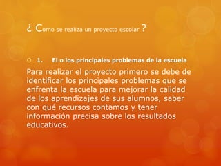 ¿ Como se realiza un proyecto escolar ?
 1. El o los principales problemas de la escuela
Para realizar el proyecto primero se debe de
identificar los principales problemas que se
enfrenta la escuela para mejorar la calidad
de los aprendizajes de sus alumnos, saber
con qué recursos contamos y tener
información precisa sobre los resultados
educativos.
 