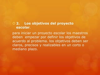 2. Los objetivos del proyecto
escolar.
para iniciar un proyecto escolar los maestros
deben empezar por definir los objetivos de
acuerdo al problema. los objetivos deben ser
claros, precisos y realizables en un corto o
mediano plazo.
 