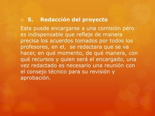  5. Redacción del proyecto
Esta puede encargarse a una comisión pero
es indispensable que refleje de manera
precisa los acuerdos tomados por todos los
profesores, en el, se redactara que se va
hacer, en qué momento, de qué manera, con
qué recursos y quien será el encargado, una
vez redactado es necesario una reunión con
el consejo técnico para su revisión y
aprobación.
 