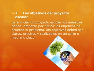 2. Los objetivos del proyecto
escolar.
para iniciar un proyecto escolar los maestros
deben empezar por definir los objetivos de
acuerdo al problema. los objetivos deben ser
claros, precisos y realizables en un corto o
mediano plazo.
 