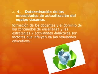  4. Determinación de las
necesidades de actualización del
equipo docente.
formación de los docentes y el dominio de
los contenidos de enseñanza y las
estrategias y actividades didácticas son
factores que influyen en los resultados
educativos.
 