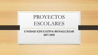PROYECTOS
ESCOLARES
UNIDAD EDUCATIVA BENALCÁZAR
2017-2018
 
