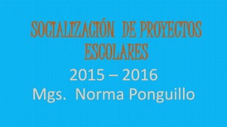 SOCIALIZACIÓN DE PROYECTOS
ESCOLARES
2015 – 2016
Mgs. Norma Ponguillo
 