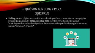 2. QUÉ SON LOS BLOG Y PARA
QUE SIRVE
• Un blog es una página web o sitio web donde publicar contenidos en una página
especial (la página del blog) que sirve para escribir periódicamente con el
fin de lograr determinados objetivos. Estos contenidos publicados regularmente se
llaman “artículos” o “posts”.
 