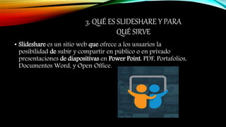 3. QUÉ ES SLIDESHARE Y PARA
QUÉ SIRVE
• Slideshare es un sitio web que ofrece a los usuarios la
posibilidad de subir y compartir en público o en privado
presentaciones de diapositivas en Power Point, PDF, Portafolios,
Documentos Word, y Open Office.
 