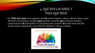 4. QUÉ SON LAS WIKIS. Y
PARA QUÉ SIRVE
• Un Wiki sirve para crear páginas web de forma rápida y eficaz, además ofrece gran
libertad a los usuarios, incluso para aquellos usuarios que no tienen muchos
conocimientos de informática ni programación, permite de forma muy sencilla
incluir textos, hipertextos, documentos digitales, enlaces y demás
 