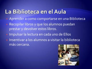 La Biblioteca en el AulaAprender a como comportarse en una BibliotecaRecopilar libros y que los alumnos puedan prestar y devolver estos libros.Impulsar la lectura en cada uno de Ellos Insentivara los alumnos a visitar la biblioteca más cercana.