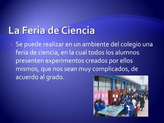 La Feria de Ciencia Se puede realizar en un ambiente del colegio una feria de ciencia, en la cual todos los alumnos presenten experimentos creados por ellos mismos, que nos sean muy complicados, de acuerdo al grado.