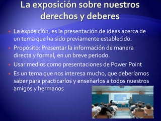 La exposición sobre nuestros derechos y deberesLa exposición, es la presentación de ideas acerca de un tema que ha sido previamente establecido.Propósito: Presentar la información de manera directa y formal, en un breve periodo.Usar medios como presentaciones de Power PointEs un tema que nos interesa mucho, que deberíamos saber para practicarlos y enseñarlos a todos nuestros amigos y hermanos