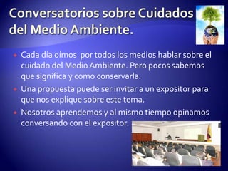 Conversatorios sobre Cuidados del Medio Ambiente.Cada día oímos  por todos los medios hablar sobre el cuidado del Medio Ambiente. Pero pocos sabemos  que significa y como conservarla.Una propuesta puede ser invitar a un expositor para que nos explique sobre este tema.Nosotros aprendemos y al mismo tiempo opinamos conversando con el expositor.