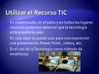 Utilizar el Recurso TICEn nuestra aula, en el patio y en todos los lugares nosotros podemos observar que la tecnología está a nuestros pies.En una clase se puede usar para una exposición una presentación Power Point , videos, etc.Es el uso de la Tecnología como método de enseñanza.