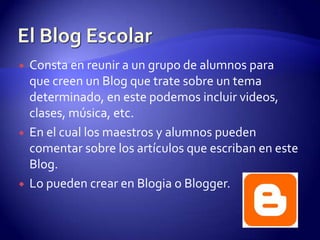 El Blog Escolar Consta en reunir a un grupo de alumnos para  que creen un Blog que trate sobre un tema determinado, en este podemos incluir videos, clases, música, etc.En el cual los maestros y alumnos pueden comentar sobre los artículos que escriban en este Blog.Lo pueden crear en Blogia o Blogger.