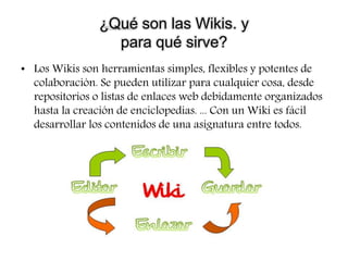 ¿Qué son las Wikis. y
para qué sirve?
• Los Wikis son herramientas simples, flexibles y potentes de
colaboración. Se pueden utilizar para cualquier cosa, desde
repositorios o listas de enlaces web debidamente organizados
hasta la creación de enciclopedias. ... Con un Wiki es fácil
desarrollar los contenidos de una asignatura entre todos.
 