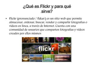 ¿Qué es Flickr y para qué
sirve?
• Flickr (pronunciado /ˈflɪkər/) es un sitio web que permite
almacenar, ordenar, buscar, vender​ y compartir fotografías o
vídeos en línea, a través de Internet. Cuenta con una
comunidad de usuarios que comparten fotografías y videos
creados por ellos mismos
 