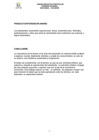 UNIDAD EDUCATIVA PARTICULAR
CORAZON DE MARIA
GUAYAQUIL – ECUADOR
14
PRODUCTO INTERDISCIPLINARIO
Los estudiantes propondrán exposiciones, ferias, presentaciones, festivales,
participaciones u otros que serán la oportunidad para evidenciar sus avances y
logros alcanzados.
CONCLUSIÓN
La importancia de la lectura en la vida del estudiante es imprescindible conlleva
a explorar mundos totalmente distintos y amplía los conocimientos no solo de
su entorno sino facilita la creatividad e imaginación.
El teatro se complementa con la lectura ya que es una actividad artística que
potencia y respeta la expresividad del estudiante. La actividad artística conjuga
las dos posturas escuchar y exponer que son el eje de la convivencia
armoniosa. Ese diálogo supone un reto , un estímulo, los aplausos causan una
gran emoción el saber que se está expresando ante los demás y se está
valorando su capacidad creativa.
 