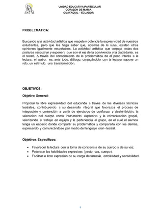 UNIDAD EDUCATIVA PARTICULAR
CORAZON DE MARIA
GUAYAQUIL – ECUADOR
4
PROBLEMATICA:
Buscando una actividad artística que respete y potencie la expresividad de nuestros
estudiantes, pero que les haga saber que, además de la suya, existen otras
opiniones igualmente respetables. La actividad artística que conjuga estas dos
posturas (escuchar y exponer), que son el eje de la convivencia y la ciudadanía, es
el teatro. A través del conocimiento de la problemática de el poco interés a la
lectura, el teatro, es, ante todo, diálogo, conjugándolo con la lectura supone un
reto, un estímulo, una transformación.
OBJETIVOS
Objetivo General:
Propiciar la libre expresividad del educando a través de las diversas técnicas
teatrales, contribuyendo a su desarrollo integral que favorezca el proceso de
integración y contención a partir de ejercicios de confianza y desinhibición, la
valoración del cuerpo como instrumento expresivo y la comunicación grupal,
valorizando el trabajo en equipo y la pertenencia al grupo, en el cual el alumno
tenga un espacio donde compartir su problemática y compararla con los demás,
expresando y comunicándose por medio del lenguaje oral - teatral.
Objetivos Específicos:
 Favorecer la lectura con la toma de conciencia de su cuerpo y de su voz.
 Potenciar las habilidades expresivas (gesto, voz, cuerpo).
 Facilitar la libre expresión de su carga de fantasía, emotividad y sensibilidad.
 