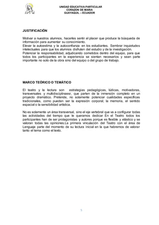 UNIDAD EDUCATIVA PARTICULAR
CORAZON DE MARIA
GUAYAQUIL – ECUADOR
5
JUSTIFICACIÓN
Motivar a nuestros alumnos, hacerles sentir el placer que produce la búsqueda de
información para aumentar su conocimiento.
Elevar la autoestima y la autoconfianza en los estudiantes. Sembrar inquietudes
intelectuales para que los alumnos disfruten del estudio y de la investigación.
Potenciar la responsabilidad, adjudicando cometidos dentro del equipo, para que
todos los participantes en la experiencia se sientan necesarios y sean parte
importante no solo de la obra sino del equipo o del grupo de trabajo.
MARCO TEÓRICO O TEMÁTICO
El teatro y la lectura son estrategias pedagógicas, lúdicas, motivadoras,
transversales y multidisciplinaesr, que parten de la inmersión completo en un
proyecto dramático. Pretende, no solamente potenciar cualidades específicas
tradicionales, como pueden ser la expresión corporal, la memoria, el sentido
espacial o la sensibilidad artística.
No es solamente un área transversal, sino el eje vertebral que va a configurar todas
las actividades del tiempo que le queramos dedicar En el Teatro todos los
participantes han de ser protagonistas y autores porque es flexible y elástico y se
valoran todas las opiniones.La primera vinculación del Teatro con el área de
Lenguaje parte del momento de su lectura inicial en la que habremos de valorar
tanto el tema como el texto.
 