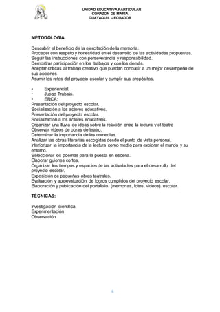 UNIDAD EDUCATIVA PARTICULAR
CORAZON DE MARIA
GUAYAQUIL – ECUADOR
6
METODOLOGIA:
Descubrir el beneficio de la ejercitación de la memoria.
Proceder con respeto y honestidad en el desarrollo de las actividades propuestas.
Seguir las instrucciones con perseverancia y responsabilidad.
Demostrar participación en los trabajos y con los demás.
Aceptar críticas al trabajo creativo que puedan conducir a un mejor desempeño de
sus acciones
Asumir los retos del proyecto escolar y cumplir sus propósitos.
• Experiencial.
• Juego Trabajo.
• ERCA:
Presentación del proyecto escolar.
Socialización a los actores educativos.
Presentación del proyecto escolar.
Socialización a los actores educativos.
Organizar una lluvia de ideas sobre la relación entre la lectura y el teatro
Observar videos de obras de teatro.
Determinar la importancia de las comedias.
Analizar las obras literarias escogidas desde el punto de vista personal.
Interiorizar la importancia de la lectura como medio para explorar el mundo y su
entorno.
Seleccionar los poemas para la puesta en escena.
Elaborar guiones cortos.
Organizar los tiempos y espacios de las actividades para el desarrollo del
proyecto escolar.
Exposición de pequeñas obras teatrales.
Evaluación y autoevaluación de logros cumplidos del proyecto escolar.
Elaboración y publicación del portafolio. (memorias, fotos, videos). escolar.
TÉCNICAS:
Investigación científica
Experimentación
Observación
 