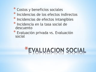 *
* Costos y beneficios sociales
* Incidencias de los efectos indirectos
* Incidencias de efectos intangibles
* Incidencia en la tasa social de
descuento
* Evaluación privada vs. Evaluación
social
 