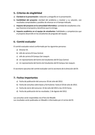 5.- Criterios de elegibilidad
a) Claridad en la presentación: redacción y ortografía en la presentación.
b) Factibilidad del proyecto: claridad del problema a resolver y su solución, con
   resultados comprobables y posibles de alcanzar en el tiempo indicado.
c) Impacto del proyecto en la comunidad informática: cantidad de estudiantes a los
   que favorece el proyecto y beneficios que le entrega.
d) Impacto académico en el equipo de estudiantes: habilidades y competencias que
   el proyecto desarrolle en los estudiantes de pregrado del equipo.



6.- Comité evaluador
El comité evaluador estará conformado por las siguientes personas:
   a) Director DI.
   b) Jefe de carrera DI Casa Central.
   c) Jefe de carrera DI Campus San Joaquín.
   d) Un representante del Centro de Estudiantes del DI Casa Central.
   e) Un representante del Centro de Estudiantes del DI Campus San Joaquín.

El secretario ejecutivo del comité evaluador será la secretaria de la dirección del DI.



7.- Fechas Importantes
   a) Fecha de publicación del concurso: 05 de Julio del 2012.
   b) Fecha de consultas sobre bases y formularios: hasta el 20 de Julio de 2012.
   c) Fecha de cierre del concurso: 22 de Julio del 2012 a las 23:55 horas.
   d) Fecha de publicación de los resultados: 2 de Agosto del 2012.


Las consultas serán respondidas vía el foro de Moodle.
Los resultados serán publicados en Moodle e informados por el correo del DI.
 