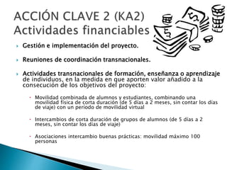 Gestión e implementación del proyecto.
 Reuniones de coordinación transnacionales.
 Actividades transnacionales de formación, enseñanza o aprendizaje
de individuos, en la medida en que aporten valor añadido a la
consecución de los objetivos del proyecto:
 Movilidad combinada de alumnos y estudiantes, combinando una
movilidad física de corta duración (de 5 días a 2 meses, sin contar los días
de viaje) con un período de movilidad virtual
 Intercambios de corta duración de grupos de alumnos (de 5 días a 2
meses, sin contar los días de viaje)
 Asociaciones intercambio buenas prácticas: movilidad máximo 100
personas
 