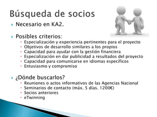  Necesario en KA2.
 Posibles criterios:
 Especialización y experiencia pertinentes para el proyecto
 Objetivos de desarrollo similares a los propios
 Capacidad para ayudar con la gestión financiera
 Especialización en dar publicidad a resultados del proyecto
 Capacidad para comunicarse en idiomas específicos
 Entusiasmo y compromiso
 ¿Dónde buscarlos?
 Reuniones o actos informativos de las Agencias Nacional
 Seminarios de contacto (máx. 5 días. 1200€)
 Socios anteriores
 eTwinning
 