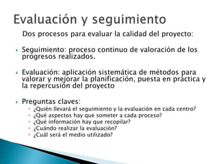 Dos procesos para evaluar la calidad del proyecto:
 Seguimiento: proceso continuo de valoración de los
progresos realizados.
 Evaluación: aplicación sistemática de métodos para
valorar y mejorar la planificación, puesta en práctica y
la repercusión del proyecto
 Preguntas claves:
 ¿Quién llevará el seguimiento y la evaluación en cada centro?
 ¿Qué aspectos hay que someter a cada proceso?
 ¿Qué información hay que recopilar?
 ¿Cuándo realizar la evaluación?
 ¿Cuál será el medio utilizado?
 