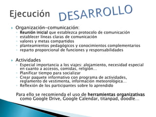  Organización-comunicación:
◦ Reunión inicial que establezca protocolo de comunicación
◦ establecer líneas claras de comunicación
◦ valores y metas compartidos
◦ planteamientos pedagógicos y conocimientos complementarios
◦ reparto proporcional de funciones y responsabilidades
 Actividades
◦ Especial importancia a los viajes: alojamiento, necesidad especial
en cuanto a accesos, comidas, religión…
◦ Planificar tiempo para socializar
◦ Crear paquete informativo con programa de actividades,
reglamento de vestimenta, información meteorológica…
◦ Reflexión de los participantes sobre lo aprendido
Para ello se recomienda el uso de herramientas organizativas
como Google Drive, Google Calendar, titanpad, doodle…
 