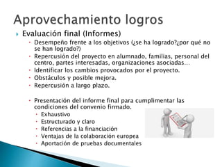  Evaluación final (Informes)
 Desempeño frente a los objetivos (¿se ha logrado?¿por qué no
se han logrado?)
 Repercusión del proyecto en alumnado, familias, personal del
centro, partes interesadas, organizaciones asociadas…
 Identificar los cambios provocados por el proyecto.
 Obstáculos y posible mejora.
 Repercusión a largo plazo.
 Presentación del informe final para cumplimentar las
condiciones del convenio firmado.
 Exhaustivo
 Estructurado y claro
 Referencias a la financiación
 Ventajas de la colaboración europea
 Aportación de pruebas documentales
 