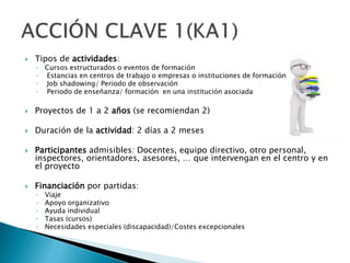  Tipos de actividades:
◦ Cursos estructurados o eventos de formación
◦ Estancias en centros de trabajo o empresas o instituciones de formación
◦ Job shadowing/ Periodo de observación
◦ Periodo de enseñanza/ formación en una institución asociada
 Proyectos de 1 a 2 años (se recomiendan 2)
 Duración de la actividad: 2 días a 2 meses
 Participantes admisibles: Docentes, equipo directivo, otro personal,
inspectores, orientadores, asesores, … que intervengan en el centro y en
el proyecto
 Financiación por partidas:
◦ Viaje
◦ Apoyo organizativo
◦ Ayuda individual
◦ Tasas (cursos)
◦ Necesidades especiales (discapacidad)/Costes excepcionales
 