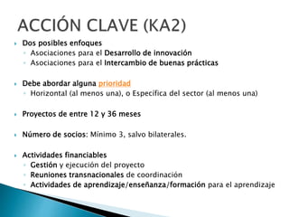  Dos posibles enfoques
◦ Asociaciones para el Desarrollo de innovación
◦ Asociaciones para el Intercambio de buenas prácticas
 Debe abordar alguna prioridad
◦ Horizontal (al menos una), o Específica del sector (al menos una)
 Proyectos de entre 12 y 36 meses
 Número de socios: Mínimo 3, salvo bilaterales.
 Actividades financiables
◦ Gestión y ejecución del proyecto
◦ Reuniones transnacionales de coordinación
◦ Actividades de aprendizaje/enseñanza/formación para el aprendizaje
 
