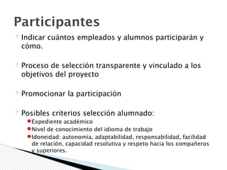 ? Indicar cuántos empleados y alumnos participarán y
cómo.
? Proceso de selección transparente y vinculado a los
objetivos del proyecto
? Promocionar la participación
? Posibles criterios selección alumnado:
●Expediente académico
●Nivel de conocimiento del idioma de trabajo
●Idoneidad: autonomía, adaptabilidad, responsabilidad, facilidad
de relación, capacidad resolutiva y respeto hacia los compañeros
y superiores.
Participantes
 