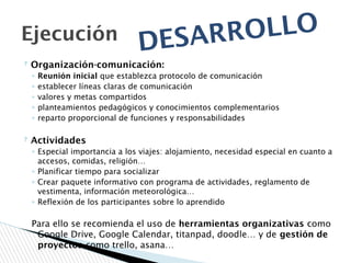 ? Organización-comunicación:
◦ Reunión inicial que establezca protocolo de comunicación
◦ establecer líneas claras de comunicación
◦ valores y metas compartidos
◦ planteamientos pedagógicos y conocimientos complementarios
◦ reparto proporcional de funciones y responsabilidades
? Actividades
◦ Especial importancia a los viajes: alojamiento, necesidad especial en cuanto a
accesos, comidas, religión…
◦ Planificar tiempo para socializar
◦ Crear paquete informativo con programa de actividades, reglamento de
vestimenta, información meteorológica…
◦ Reflexión de los participantes sobre lo aprendido
Para ello se recomienda el uso de herramientas organizativas como
Google Drive, Google Calendar, titanpad, doodle… y de gestión de
proyectos como trello, asana…
Ejecución
DESARROLLO
 
