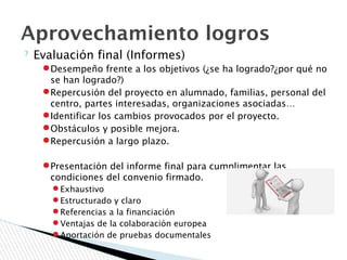 ? Evaluación final (Informes)
●Desempeño frente a los objetivos (¿se ha logrado?¿por qué no
se han logrado?)
●Repercusión del proyecto en alumnado, familias, personal del
centro, partes interesadas, organizaciones asociadas…
●Identificar los cambios provocados por el proyecto.
●Obstáculos y posible mejora.
●Repercusión a largo plazo.
●Presentación del informe final para cumplimentar las
condiciones del convenio firmado.
● Exhaustivo
● Estructurado y claro
● Referencias a la financiación
● Ventajas de la colaboración europea
● Aportación de pruebas documentales
Aprovechamiento logros
 