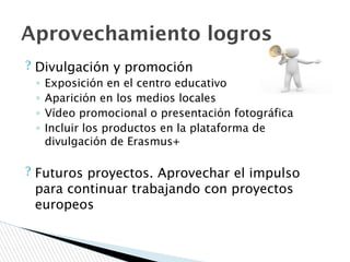 ? Divulgación y promoción
◦ Exposición en el centro educativo
◦ Aparición en los medios locales
◦ Vídeo promocional o presentación fotográfica
◦ Incluir los productos en la plataforma de
divulgación de Erasmus+
? Futuros proyectos. Aprovechar el impulso
para continuar trabajando con proyectos
europeos
Aprovechamiento logros
 