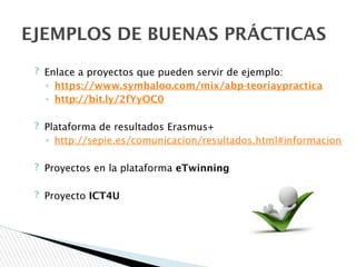 ? Enlace a proyectos que pueden servir de ejemplo:
◦ https://www.symbaloo.com/mix/abp-teoriaypractica
◦ http://bit.ly/2fYyOC0
? Plataforma de resultados Erasmus+
◦ http://sepie.es/comunicacion/resultados.html#informacion
? Proyectos en la plataforma eTwinning
? Proyecto ICT4U
EJEMPLOS DE BUENAS PRÁCTICAS
 