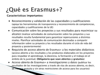 ¿Qué es Erasmus+?
Características importantes:
● Reconocimiento y validación de las capacidades y cualificaciones
(apoya las herramientas de transparencia y reconocimiento de competencias,
capacidades y cualificaciones de la UE)
● Comunicación sobre los proyectos y sus resultados para maximizar su
alcance (realizar actividades de comunicación sobre los proyectos y sus
resultados resulta fundamental para garantizar repercusiones a distintos
niveles. Planificar actividades de comunicación destinadas a compartir
información sobre su proyecto y los resultados durante el ciclo de vida del
proyecto y posteriormente)
● Requisito de acceso abierto de Erasmus+ a los materiales didácticos
(acceso abierto a los resultados y los productos elaborados en los proyectos
para respaldar el aprendizaje, la docencia, la formación y el trabajo en el
ámbito de la juventud. Obligatorio que sean abiertos y gratuitos)
● Acceso abierto de Erasmus+ a investigaciones y datos (publicar los
resultados de las investigaciones a través de vías de acceso abierto, es decir,
de manera gratuita y sin otras restricciones de acceso para los usuarios)
 
