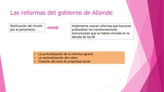 Las reformas del gobierno de Allende
Ratificación del triunfo
por el parlamento
Implementa nuevas reformas que buscaron
profundizar las transformaciones
estructurales que se habían iniciado en la
década de los 60
• La profundización de la reforma agraria
• La nacionalización del cobre
• Creación del área de propiedad social
 