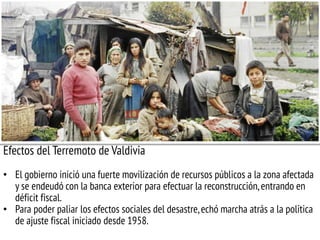 Efectos del Terremoto de Valdivia
• El gobierno inició una fuerte movilización de recursos públicos a la zona afectada
y se endeudó con la banca exterior para efectuar la reconstrucción,entrando en
déficit fiscal.
• Para poder paliar los efectos sociales del desastre,echó marcha atrás a la política
de ajuste fiscal iniciado desde 1958.
 