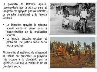 El proyecto de Reforma Agraria,
recomendado por la Alianza para el
Progreso, era apoyado por los radicales,
la derecha tradicional y la Iglesia
Católica.
• La Derecha: apoyaba la reforma
agraria como un paso hacia la
modernización de la producción
agrícola.
• La Iglesia: buscaba resolver el
problema de justicia social hacia
los campesinos
Finalmente, el gobierno de Alessandri
se inclinó por presentar un proyecto
más acorde a lo planteado por la
Iglesia, el cual era la resolución de un
problema social.
 