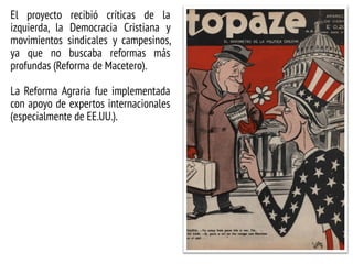 El proyecto recibió críticas de la
izquierda, la Democracia Cristiana y
movimientos sindicales y campesinos,
ya que no buscaba reformas más
profundas (Reforma de Macetero).
La Reforma Agraria fue implementada
con apoyo de expertos internacionales
(especialmente de EE.UU.).
 