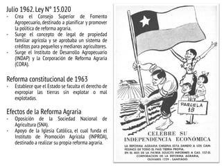 Julio 1962.Ley N° 15.020
- Crea el Consejo Superior de Fomento
Agropecuario, destinado a planificar y promover
la política de reforma agraria.
- Surge el concepto de legal de propiedad
familiar agrícola y se aprobaba un sistema de
créditos para pequeños y medianos agricultores.
- Surge el Instituto de Desarrollo Agropecuario
(INDAP) y la Corporación de Reforma Agraria
(CORA).
Reforma constitucional de 1963
- Establece que el Estado se faculta el derecho de
expropiar las tierras sin explotar o mal
explotadas.
Efectos de la Reforma Agraria
- Oposición de la Sociedad Nacional de
Agricultura (SNA).
- Apoyo de la Iglesia Católica, el cual funda el
Instituto de Promoción Agrícola (INPROA),
destinado a realizar su propia reforma agraria.
 